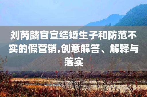 劉芮麟官宣結婚生子和防范不實的假營銷,創意解答、解釋與落實