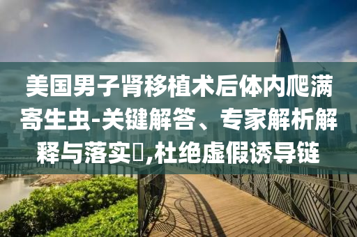 美國男子腎移植術后體內爬滿寄生蟲-關鍵解答、專家解析解釋與落實?,杜絕虛假誘導鏈