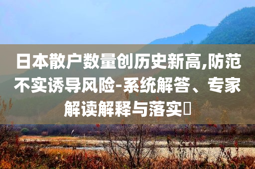 日本散戶數量創歷史新高,防范不實誘導風險-系統解答、專家解讀解釋與落實?