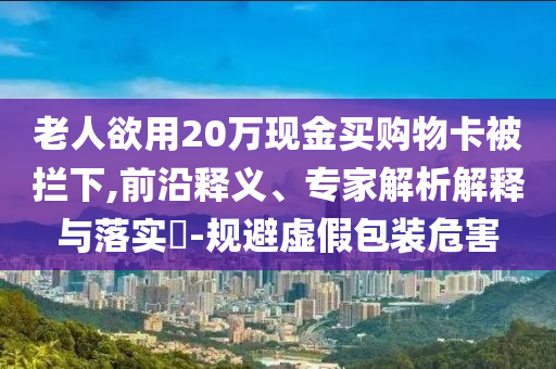 老人欲用20萬現金買購物卡被攔下,前沿釋義、專家解析解釋與落實?-規避虛假包裝危害
