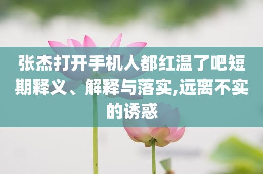 張杰打開手機人都紅溫了吧短期釋義、解釋與落實,遠離不實的誘惑
