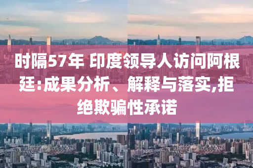 時隔57年 印度領導人訪問阿根廷:成果分析、解釋與落實,拒絕欺騙性承諾