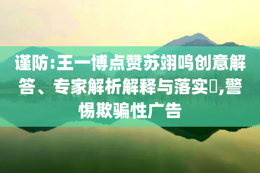 謹(jǐn)防:王一博點(diǎn)贊蘇翊鳴創(chuàng)意解答、專家解析解釋與落實(shí)?,警惕欺騙性廣告