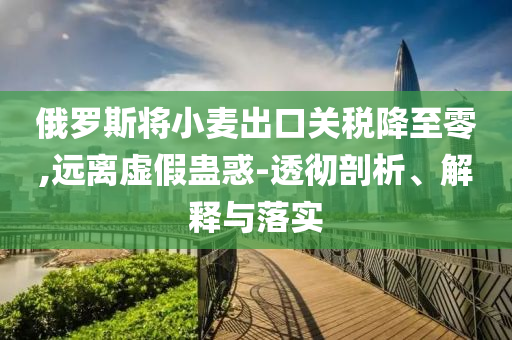 俄羅斯將小麥出口關稅降至零,遠離虛假蠱惑-透徹剖析、解釋與落實