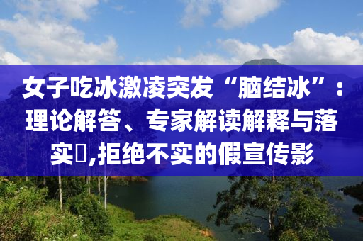 女子吃冰激凌突發(fā)“腦結(jié)冰”:理論解答、專(zhuān)家解讀解釋與落實(shí)?,拒絕不實(shí)的假宣傳影