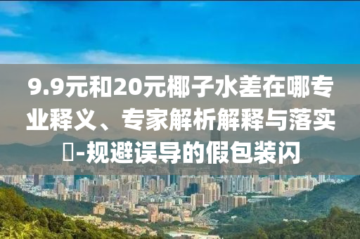 9.9元和20元椰子水差在哪專業釋義、專家解析解釋與落實?-規避誤導的假包裝閃