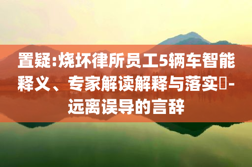 置疑:燒壞律所員工5輛車智能釋義、專家解讀解釋與落實?-遠(yuǎn)離誤導(dǎo)的言辭