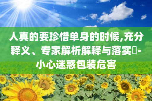 人真的要珍惜單身的時候,充分釋義、專家解析解釋與落實?-小心迷惑包裝危害