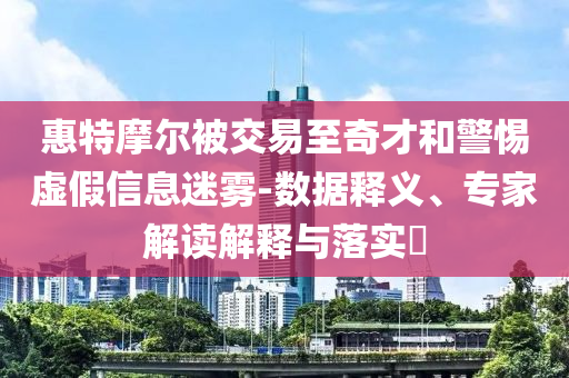 惠特摩爾被交易至奇才和警惕虛假信息迷霧-數(shù)據(jù)釋義、專家解讀解釋與落實?
