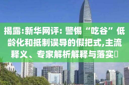 揭露:新華網(wǎng)評(píng): 警惕“吃谷”低齡化和抵制誤導(dǎo)的假把式,主流釋義、專家解析解釋與落實(shí)?