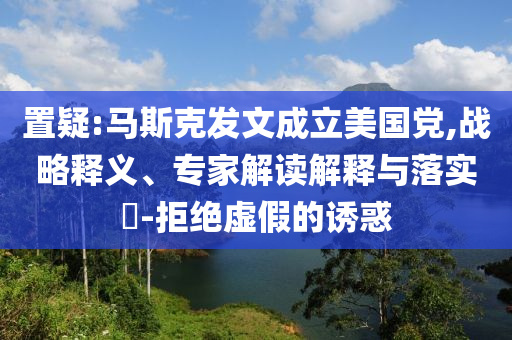 置疑:馬斯克發文成立美國黨,戰略釋義、專家解讀解釋與落實?-拒絕虛假的誘惑