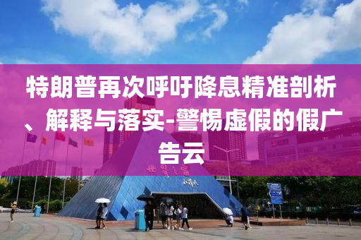特朗普再次呼吁降息精準(zhǔn)剖析、解釋與落實(shí)-警惕虛假的假?gòu)V告云