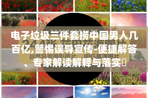 電子垃圾三件套撈中國男人幾百億,警惕誤導宣傳-便捷解答、專家解讀解釋與落實?