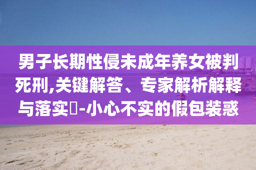 男子長期性侵未成年養(yǎng)女被判死刑,關(guān)鍵解答、專家解析解釋與落實(shí)?-小心不實(shí)的假包裝惑