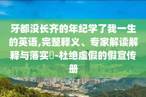 牙都沒長齊的年紀(jì)學(xué)了我一生的英語,完整釋義、專家解讀解釋與落實(shí)?-杜絕虛假的假宣傳冊
