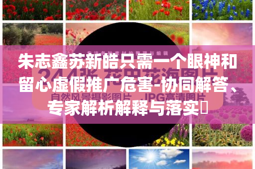 朱志鑫蘇新皓只需一個眼神和留心虛假推廣危害-協(xié)同解答、專家解析解釋與落實(shí)?