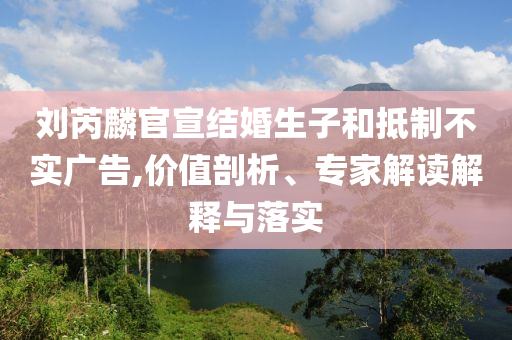 劉芮麟官宣結婚生子和抵制不實廣告,價值剖析、專家解讀解釋與落實