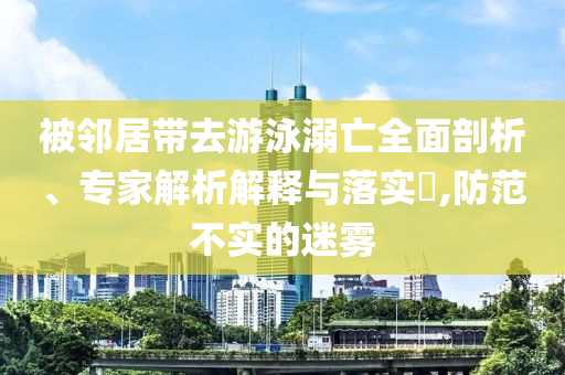 被鄰居帶去游泳溺亡全面剖析、專家解析解釋與落實?,防范不實的迷霧