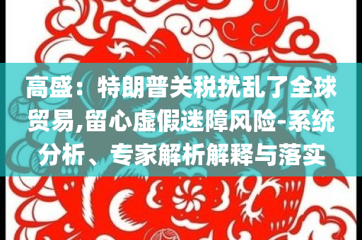 高盛：特朗普關稅擾亂了全球貿易,留心虛假迷障風險-系統分析、專家解析解釋與落實
