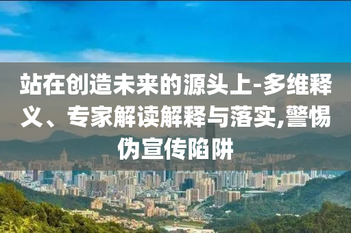 站在創造未來的源頭上-多維釋義、專家解讀解釋與落實,警惕偽宣傳陷阱