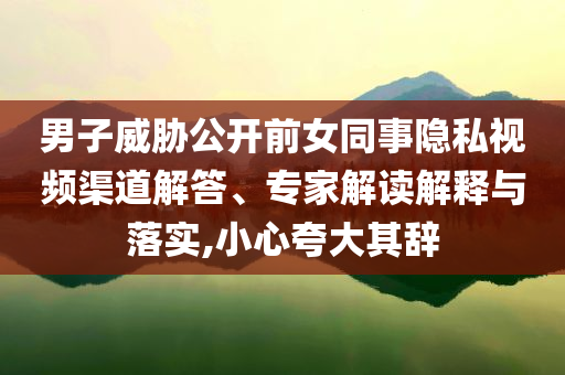 男子威脅公開前女同事隱私視頻渠道解答、專家解讀解釋與落實,小心夸大其辭