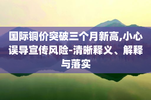 國(guó)際銅價(jià)突破三個(gè)月新高,小心誤導(dǎo)宣傳風(fēng)險(xiǎn)-清晰釋義、解釋與落實(shí)