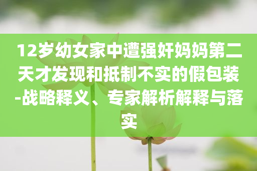 12歲幼女家中遭強奸媽媽第二天才發現和抵制不實的假包裝-戰略釋義、專家解析解釋與落實