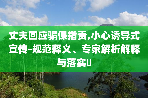 丈夫回應騙保指責,小心誘導式宣傳-規(guī)范釋義、專家解析解釋與落實?