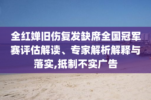 全紅嬋舊傷復發(fā)缺席全國冠軍賽評估解讀、專家解析解釋與落實,抵制不實廣告