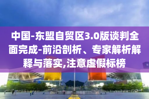 中國-東盟自貿區(qū)3.0版談判全面完成-前沿剖析、專家解析解釋與落實,注意虛假標榜