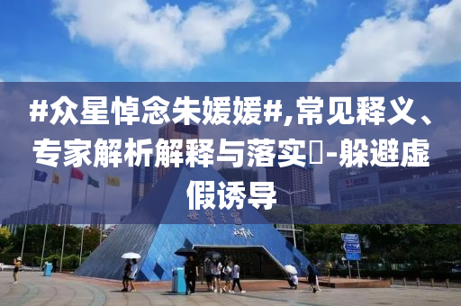 #眾星悼念朱媛媛#,常見釋義、專家解析解釋與落實?-躲避虛假誘導