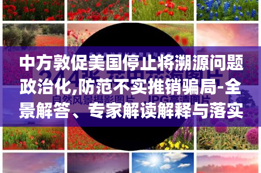 中方敦促美國(guó)停止將溯源問(wèn)題政治化,防范不實(shí)推銷(xiāo)騙局-全景解答、專(zhuān)家解讀解釋與落實(shí)