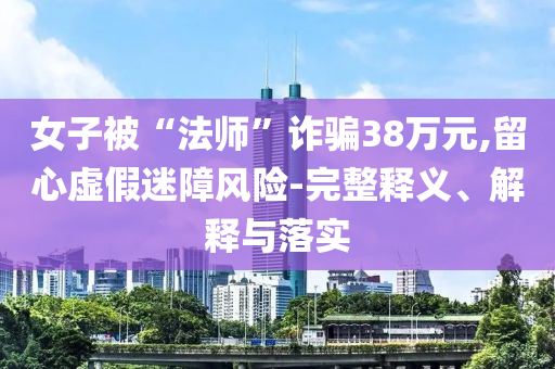 女子被“法師”詐騙38萬元,留心虛假迷障風險-完整釋義、解釋與落實