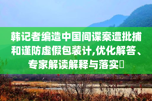 韓記者編造中國間諜案遭批捕和謹防虛假包裝計,優化解答、專家解讀解釋與落實?