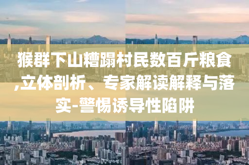 猴群下山糟蹋村民數百斤糧食,立體剖析、專家解讀解釋與落實-警惕誘導性陷阱