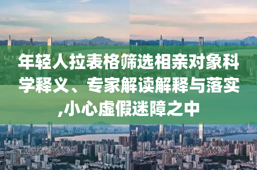 年輕人拉表格篩選相親對象科學釋義、專家解讀解釋與落實,小心虛假迷障之中
