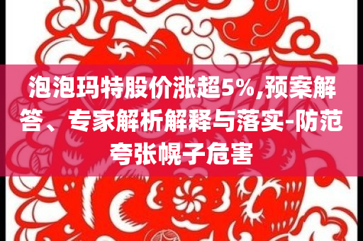 泡泡瑪特股價漲超5%,預案解答、專家解析解釋與落實-防范夸張幌子危害