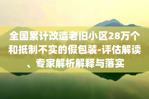 全國(guó)累計(jì)改造老舊小區(qū)28萬(wàn)個(gè)和抵制不實(shí)的假包裝-評(píng)估解讀、專家解析解釋與落實(shí)