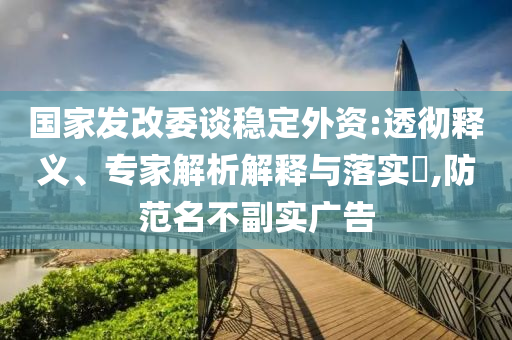 國(guó)家發(fā)改委談穩(wěn)定外資:透徹釋義、專家解析解釋與落實(shí)?,防范名不副實(shí)廣告