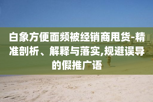白象方便面頻被經(jīng)銷商甩貨-精準剖析、解釋與落實,規(guī)避誤導的假推廣語
