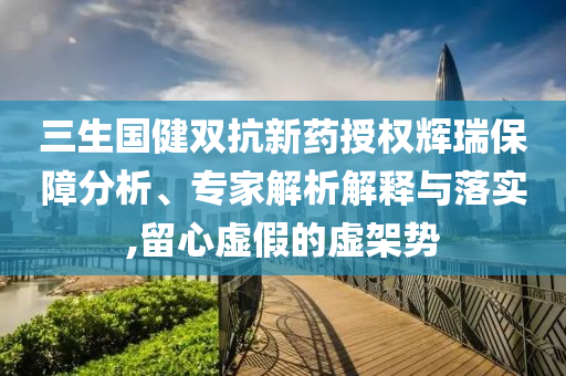 三生國健雙抗新藥授權輝瑞保障分析、專家解析解釋與落實,留心虛假的虛架勢