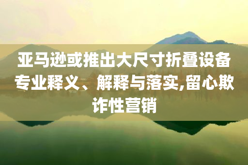 亞馬遜或推出大尺寸折疊設備專業釋義、解釋與落實,留心欺詐性營銷