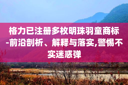格力已注冊(cè)多枚明珠羽童商標(biāo)-前沿剖析、解釋與落實(shí),警惕不實(shí)迷惑彈