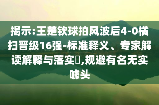 揭示:王楚欽球拍風(fēng)波后4-0橫掃晉級(jí)16強(qiáng)-標(biāo)準(zhǔn)釋義、專(zhuān)家解讀解釋與落實(shí)?,規(guī)避有名無(wú)實(shí)噱頭