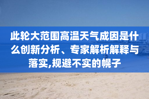 此輪大范圍高溫天氣成因是什么創新分析、專家解析解釋與落實,規避不實的幌子
