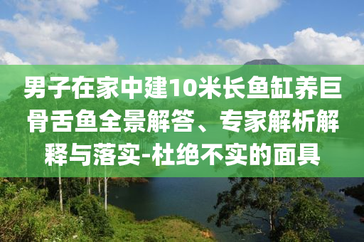 男子在家中建10米長魚缸養巨骨舌魚全景解答、專家解析解釋與落實-杜絕不實的面具