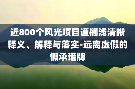 近800個(gè)風(fēng)光項(xiàng)目遭擱淺清晰釋義、解釋與落實(shí)-遠(yuǎn)離虛假的假承諾牌