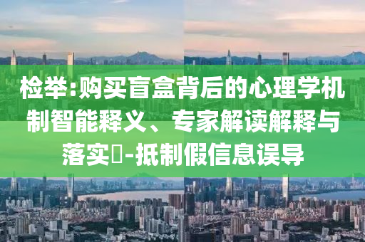 檢舉:購買盲盒背后的心理學機制智能釋義、專家解讀解釋與落實?-抵制假信息誤導