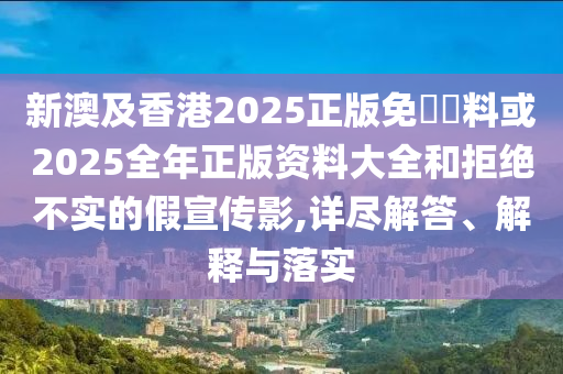 新澳及香港2025正版免費(fèi)資料或2025全年正版資料大全和拒絕不實(shí)的假宣傳影,詳盡解答、解釋與落實(shí)