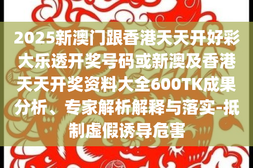 2025新澳門跟香港天天開好彩大樂透開獎號碼或新澳及香港天天開獎資料大全600TK成果分析、專家解析解釋與落實-抵制虛假誘導(dǎo)危害